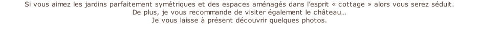 Si vous aimez les jardins parfaitement symétriques et des espaces aménagés dans l’esprit « cottage » alors vous serez séduit. De plus, je vous recommande de visiter également le château…  Je vous laisse à présent découvrir quelques photos.